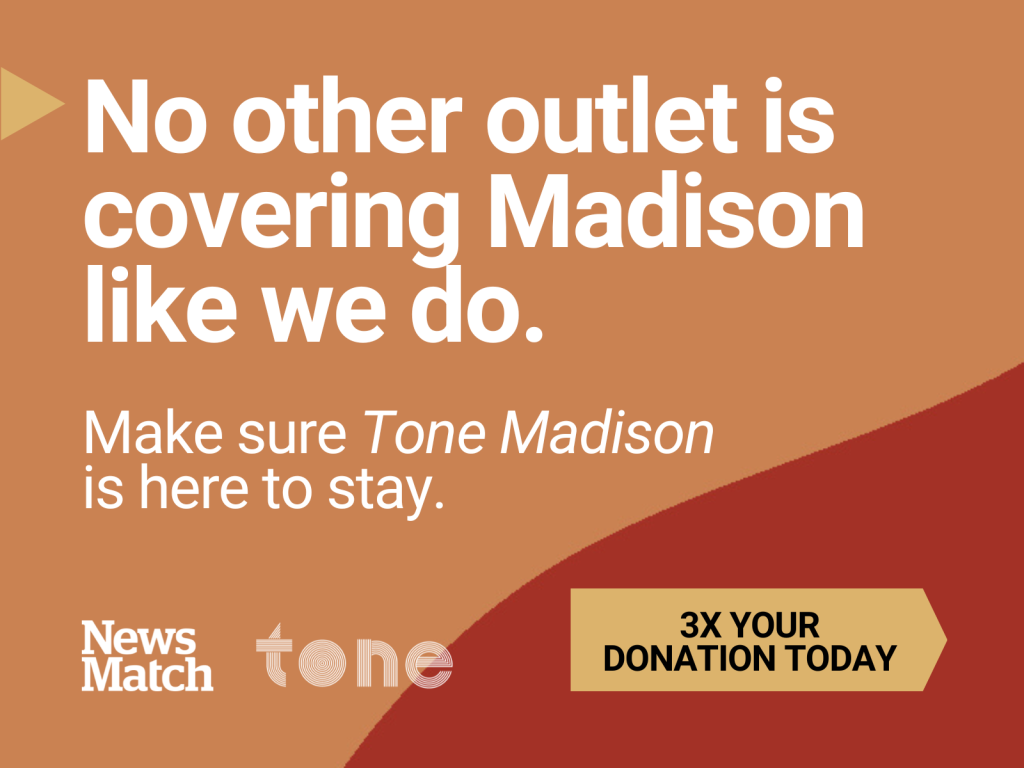 A promotional graphic combines an orange and red background with text reading "No other outlet is covering Madison like we do. Make sure Tone Madison is here to stay. 3x your donation." The logos of NewsMatch and Tone Madison are also shown against the background.