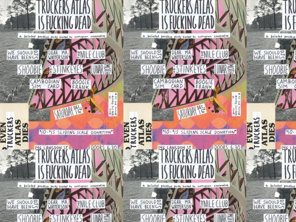 The flyer for Truckers Atlas Is Fucking Dead repeats in a tiled banner. Some iterations of the flyer are only partially visible. The flyer is a multicolored collage that mixes photography with pop art. All of the names of the performers, venue, and door and start times are visible, as are handwritten messages reading "EVEN TRUCKERS ATLAS DIES," "no one turned away for lack of funds," and "a belated goodbye party hosted by nottingham cooperative." 