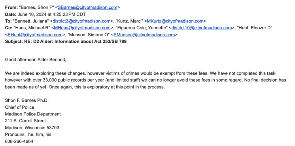 Text screenshot of an email:

From: "Barnes, Shon F" <SBarnes@cityofmadison.com>
Date: June 10, 2024 at 4:25:23 PM CDT
To: "Bennett, Juliana" <district2@cityofmadison.com>, "Kurtz, Marci" <MKurtz@cityofmadison.com>
Cc: "Haas, Michael R" <MHaas@cityofmadison.com>, "Figueroa Cole, Yannette" <district10@cityofmadison.com>, "Hunt, Eleazer D" <EHunt@cityofmadison.com>, "Munson, Simone O" <SMunson@cityofmadison.com>
Subject: RE: D2 Alder: Information about Act 253/SB 789

﻿Good afternoon Alder Bennett,

We are indeed exploring these changes, however victims of crimes would be exempt from these fees. We have not completed this task, however with over 33,000 public records per year (and limited staff) we can no longer avoid these fees in some regard. No final decision has been made as of yet. Once again, this is exploratory at this point in the process.

Shon F. Barnes Ph.D.
Chief of Police
Madison Police Department
211 S. Carroll Street
Madison, Wisconsin 53703
Pronouns:  he, him, his
608-266-4664