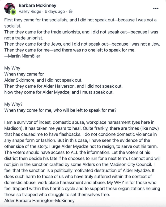 A screenshot of a Nextdoor post reads: First they came for the socialists, and I did not speak out-because I was not a socialist.
Then they came for the trade unionists, and I did not speak out-because I was not a trade unionist.
Then they came for the Jews, and I did not speak out-because I was not a Jew.
Then they came for me—and there was no one left to speak for me.
—Martin Niemöller
My Why
When they came for
Alder Skidmore, and I did not speak out.
Then they came for Alder Halverson, and I did not speak out.
Now they come for Alder Myadze; and I must speak out.
My Why?
When they come for me, who will be left to speak for me?
lam a survivor of incest, domestic abuse, workplace harassment (yes here in Madison). It has taken me years to heal. Quite frankly, there are times (like now) that has caused me to have flashbacks. I do not condone domestic violence in any shape form or fashion. But in this case, I have seen the evidence of the other side of the story. I urge Alder Myadze not to resign, to serve out his term.
The voters should have access to ALL the information. Let the voters of his district then decide his fate if he chooses to run for a next term. I cannot and will not join in the sanction crafted by some Alders on the Madison City Council. I feel that the sanction is a politically motivated destruction of Alder Myadze. It does such harm to those of us who have truly suffered within the context of domestic abuse, work place harassment and abuse. My WHY is for those who feel trapped within this horrific cycle and to support those organizations helping those so trapped who struggle to set themselves free.
Alder Barbara Harrington-McKinney