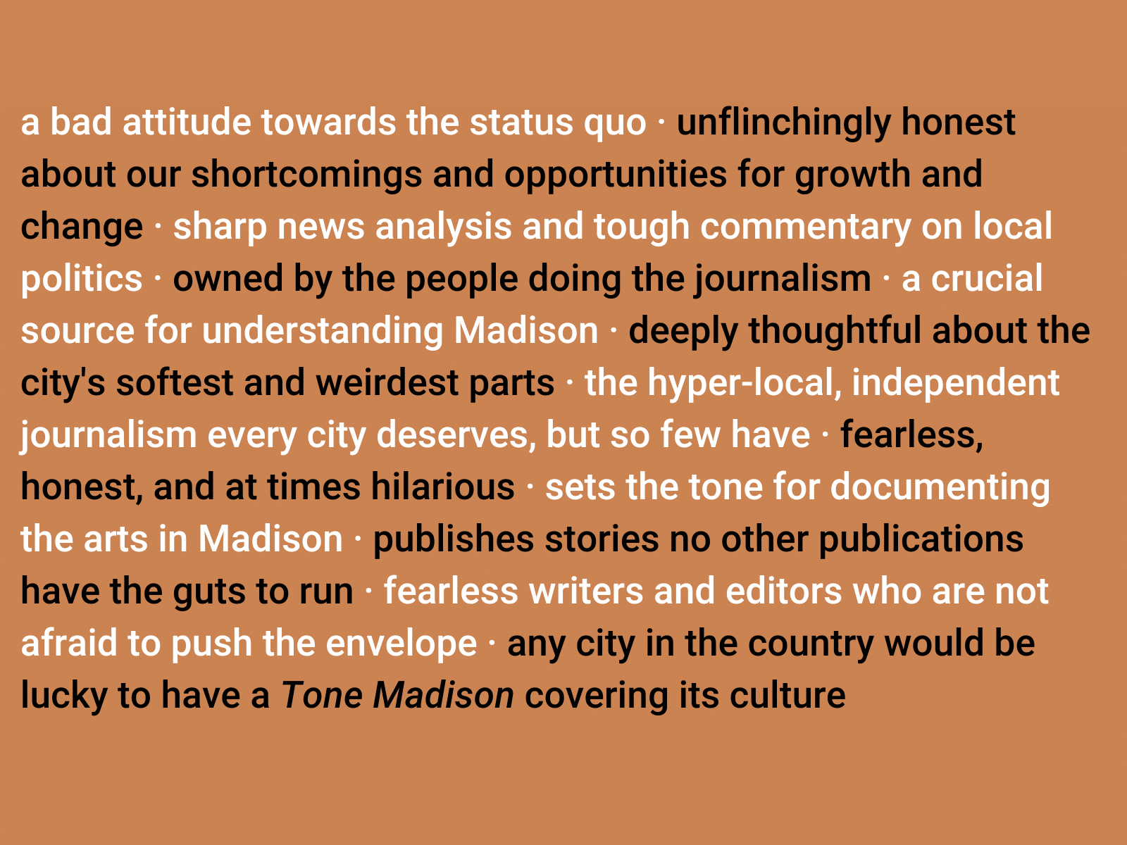 a bad attitude towards the status quo · unflinchingly honest about our shortcomings and opportunities for growth and change · sharp news analysis and tough commentary on local politics · owned by the people doing the journalism · a crucial source for understanding Madison · deeply thoughtful about the city's softest and weirdest parts · the hyper-local, independent journalism every city deserves, but so few have · fearless, honest, and at times hilarious · sets the tone for documenting the arts in Madison · publishes stories no other publications have the guts to run · fearless writers and editors who are not afraid to push the envelope · any city in the country would be lucky to have a Tone Madison covering its culture