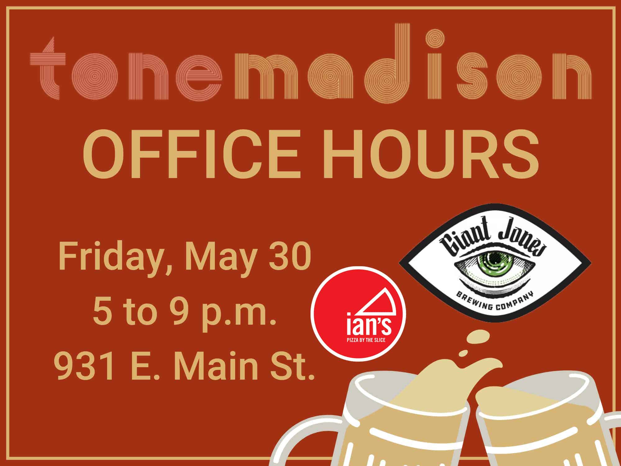A red banner with light bronze text that displays Tone Madison's logo and reads "OFFICE HOURS, Friday, May 30, 5 to 9 p.m., 931 E. Main St." An illustration of two full mugs clinking appears in the bottom right corner of the image, just beneath the logo of Giant Jones Brewing Company, which is the shape of an eye that contains an illustration of another eye and the name "Giant Jones" between the respective eyes' borders. To the left of that logo is the logo for Ian's Pizza, which is a red circle that features an illustration of a single pizza slice, shown in white outline, that reads "Ian's. Pizza by the slice."