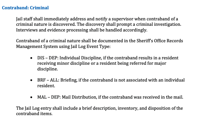 A screenshot from the Dane County Sheriff's Office's Security Service Manual reads: Contraband: Criminal 1 staff shall immediately address and notify a supervisor when contraband of a crimminal nature is discovered. The discovery shall prompt a criminal investigation. Interviews and evidence processing shall be handled accordingly. Contraband of a criminal nature shall be documented in the Sheriffs Office Records Management System using Jail Log Event Type: • DIS - DEP: Individual Discipline, if the contraband results in a resident receiving minor discipline or a resident being referred for major discipline. • BRF - ALL: Briefing, if the contraband is not associated with an individual resident. • MAL - DEP: Mail Distribution, if the contraband was received in the mail. The Jail Log entry shall include a brief description, inventory, and disposition of the contraband items.